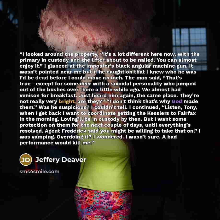 “I looked around the property. “It’s a lot different here now, with the primary in custody and the lifter about to be nailed. You can almost enjoy it.” I glanced at the imposter’s black angular machine gun. It wasn’t pointed near me but if he caught on that I knew who he was I’d be dead before I…” quote by Jeffery Deaver