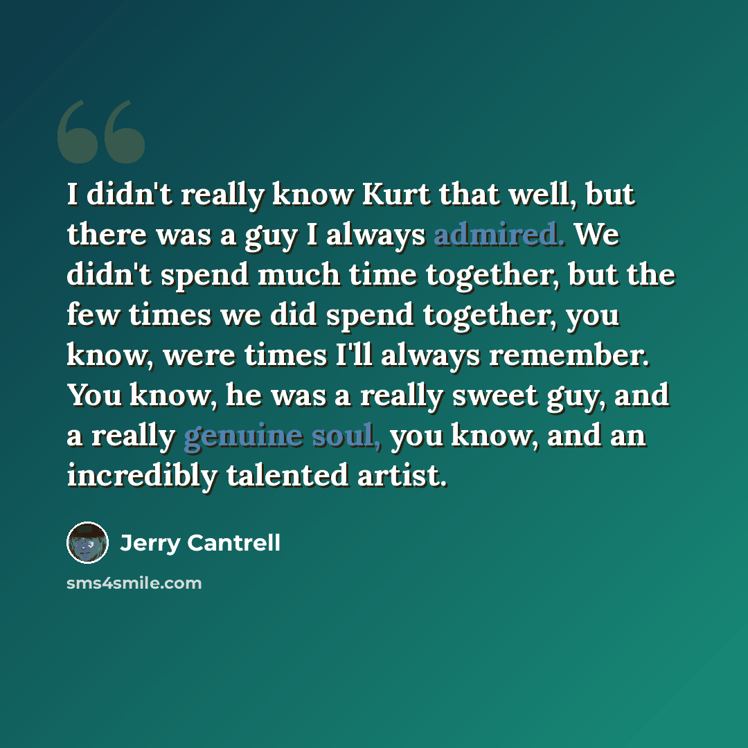 “I didn't really know Kurt that well, but there was a guy I always admired. We didn't spend much time together, but the few times we did spend together, you know, were times I'll always remember. You know, he was a really sweet guy, and a really genuine soul, you know, and an incredibly talented…” quote by Jerry Cantrell
