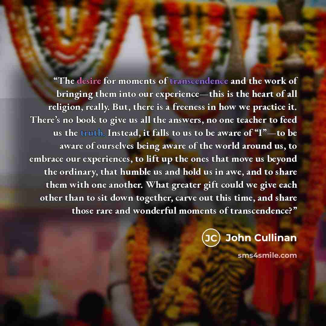 “The desire for moments of transcendence and the work of bringing them into our experience—this is the heart of all religion, really. But, there is a freeness in how we practice it. There’s no book to give us all the answers, no one teacher to feed us the truth. Instead, it falls to us to be aware…” quote by John Cullinan