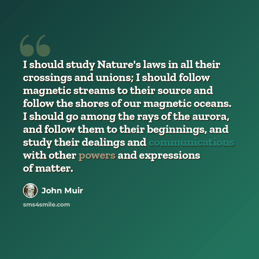 “I should study Nature's laws in all their crossings and unions; I should follow magnetic streams to their source and follow the shores of our magnetic oceans. I should go among the rays of the aurora, and follow them to their beginnings, and study their dealings and communications with other…” quote by John Muir