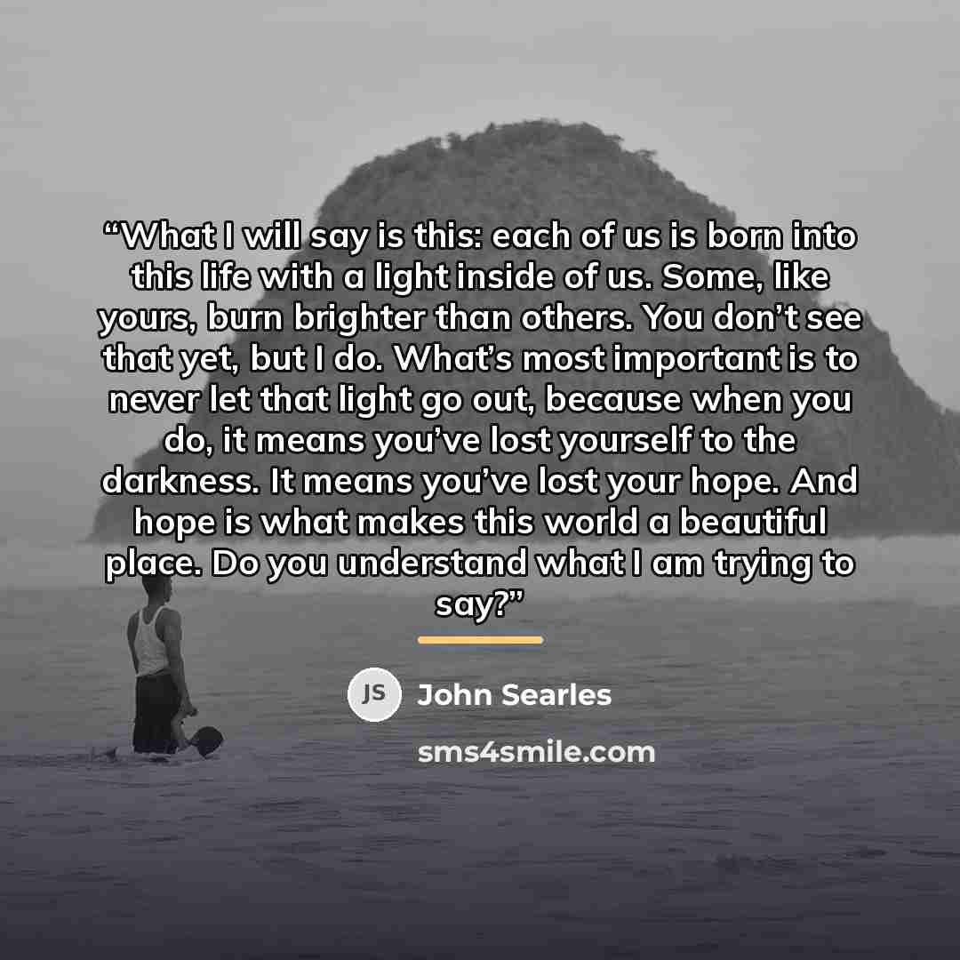 “What I will say is this: each of us is born into this life with a light inside of us. Some, like yours, burn brighter than others. You don’t see that yet, but I do. What’s most important is to never let that light go out, because when you do, it means you’ve lost yourself to the darkness. It means…” quote by John Searles
