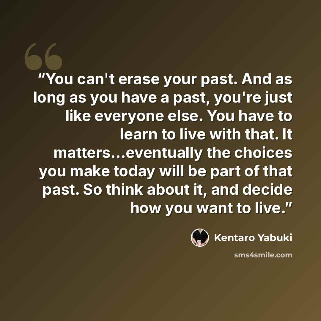 “You can't erase your past. And as long as you have a past, you're just like everyone else. You have to learn to live with that. It matters...eventually the choices you make today will be part of that past. So think about it, and decide how you want to live.” quote by Kentaro Yabuki