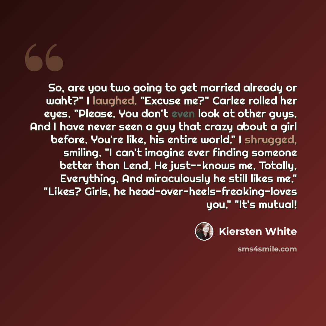 “So, are you two going to get married already or waht?" I laughed. "Excuse me?" Carlee rolled her eyes. "Please. You don't even look at other guys. And I have never seen a guy that crazy about a girl before. You're like, his entire world." I shrugged, smiling. "I can't imagine ever finding someone…” quote by Kiersten White