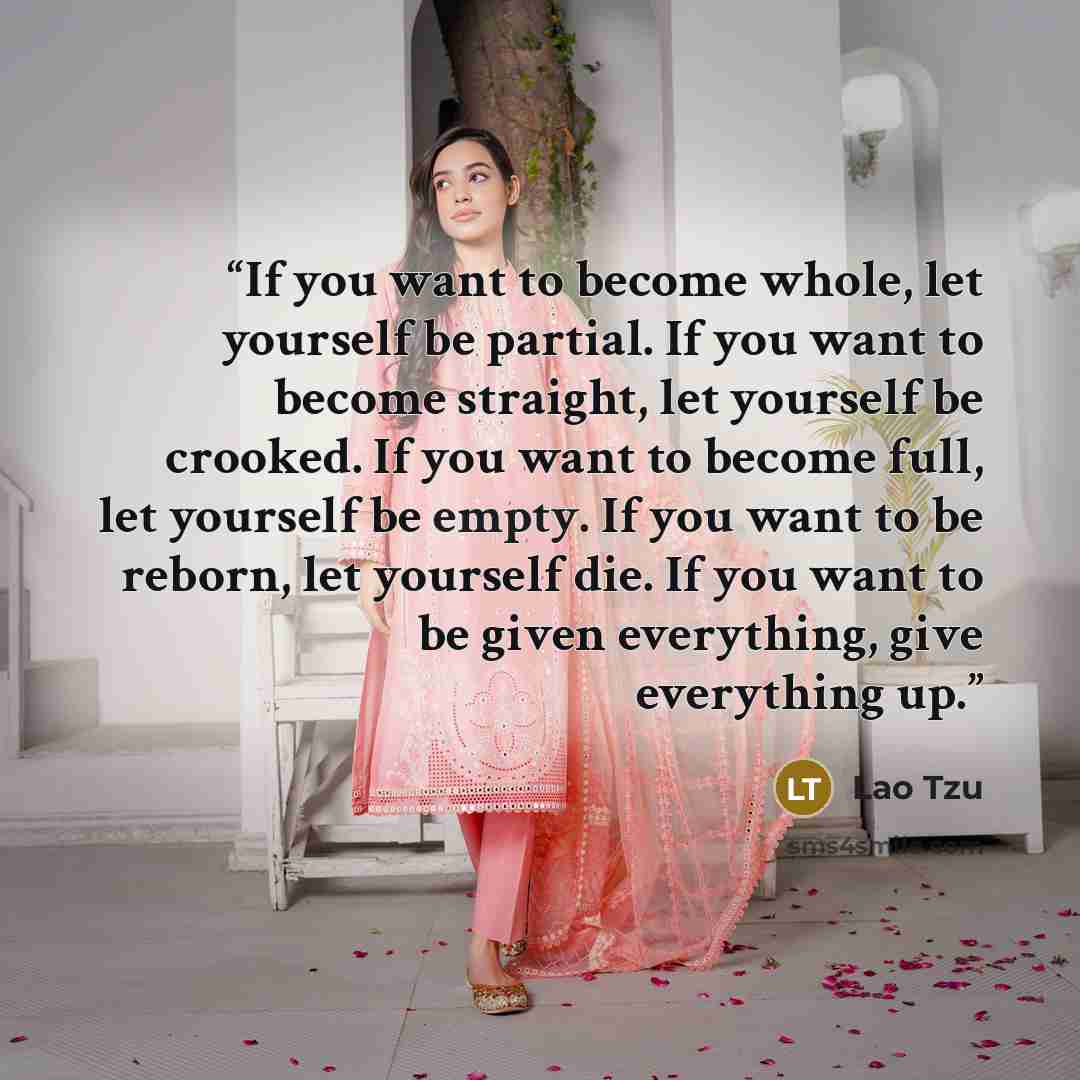 “If you want to become whole, let yourself be partial. If you want to become straight, let yourself be crooked. If you want to become full, let yourself be empty. If you want to be reborn, let yourself die. If you want to be given everything, give everything up.” quote by Lao Tzu