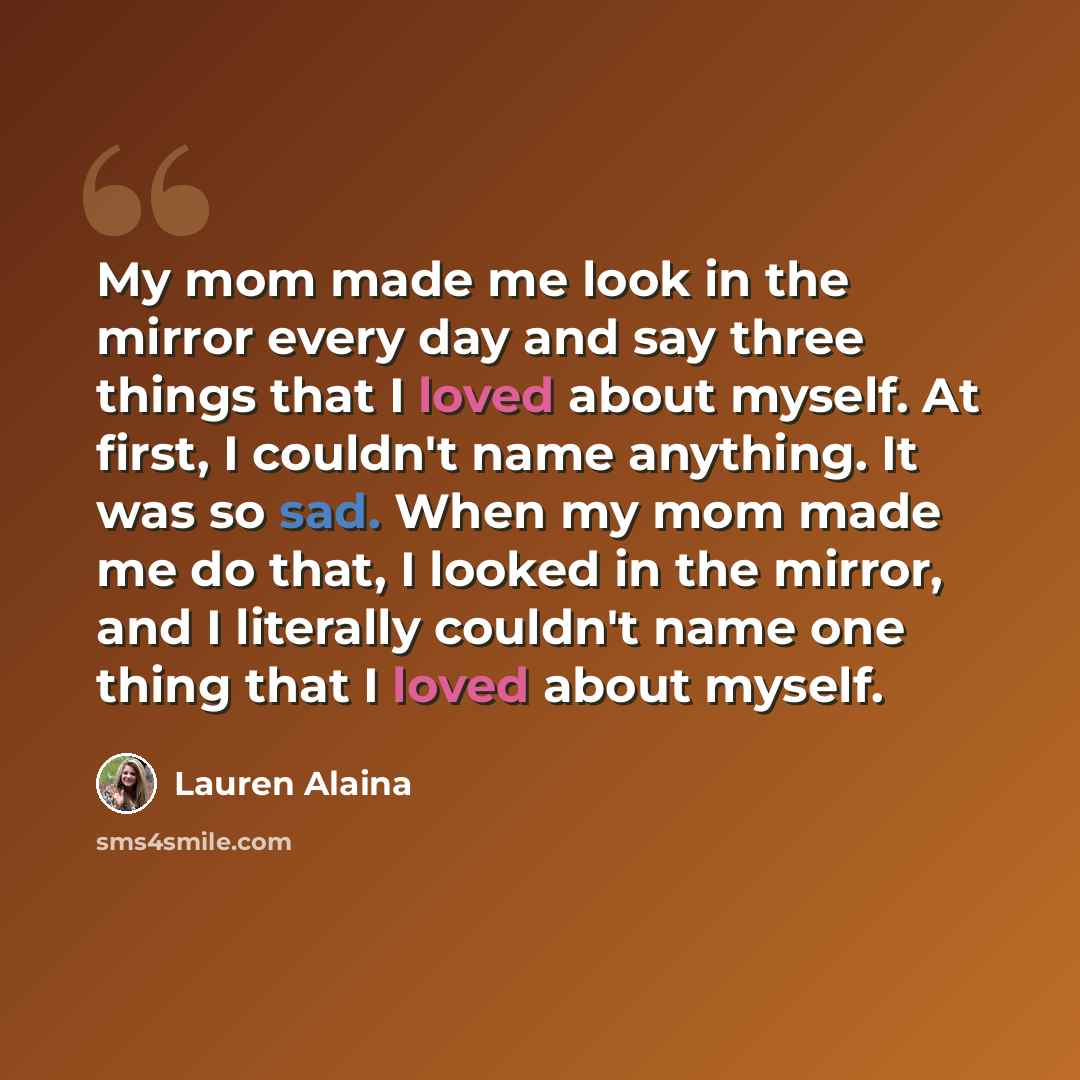 “My mom made me look in the mirror every day and say three things that I loved about myself. At first, I couldn't name anything. It was so sad. When my mom made me do that, I looked in the mirror, and I literally couldn't name one thing that I loved about myself.” quote by Lauren Alaina