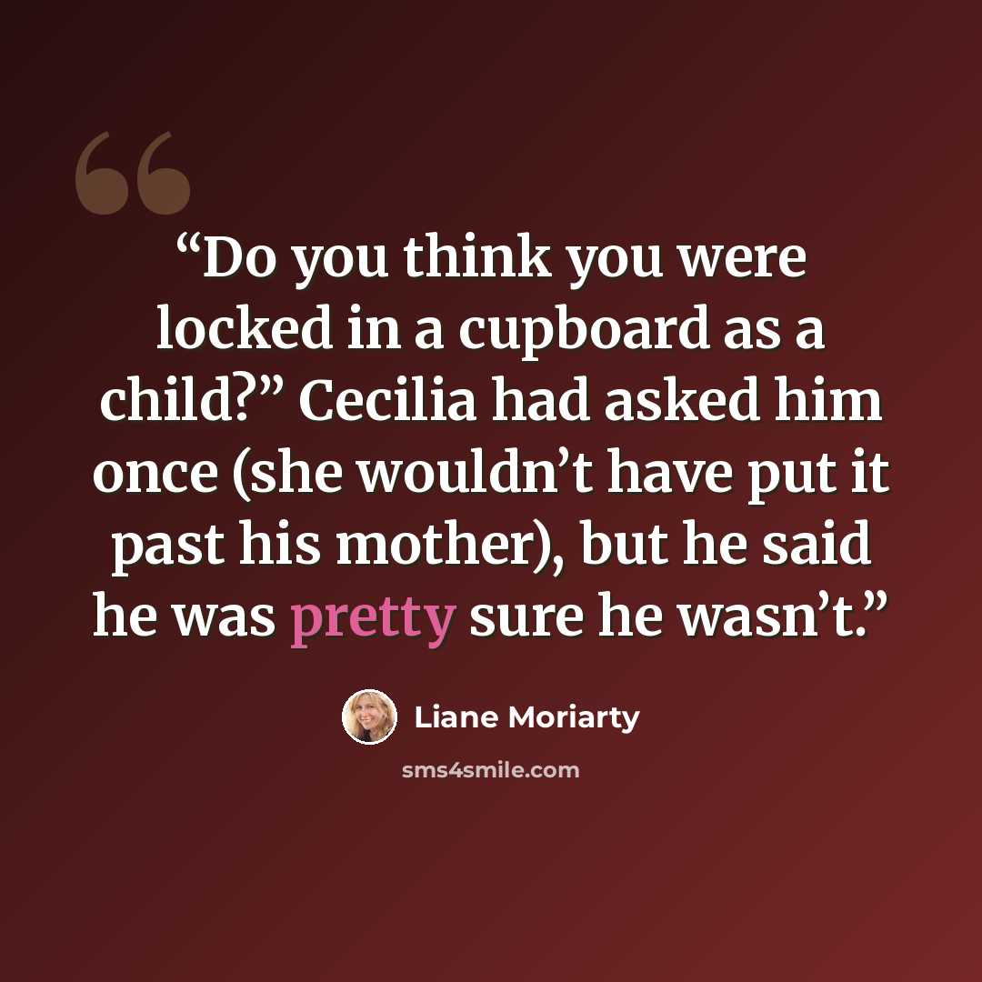 “Do you think you were locked in a cupboard as a child?” Cecilia had asked him once (she wouldn’t have put it past his mother), but he said he was pretty sure he wasn’t.” quote by liane moriarty