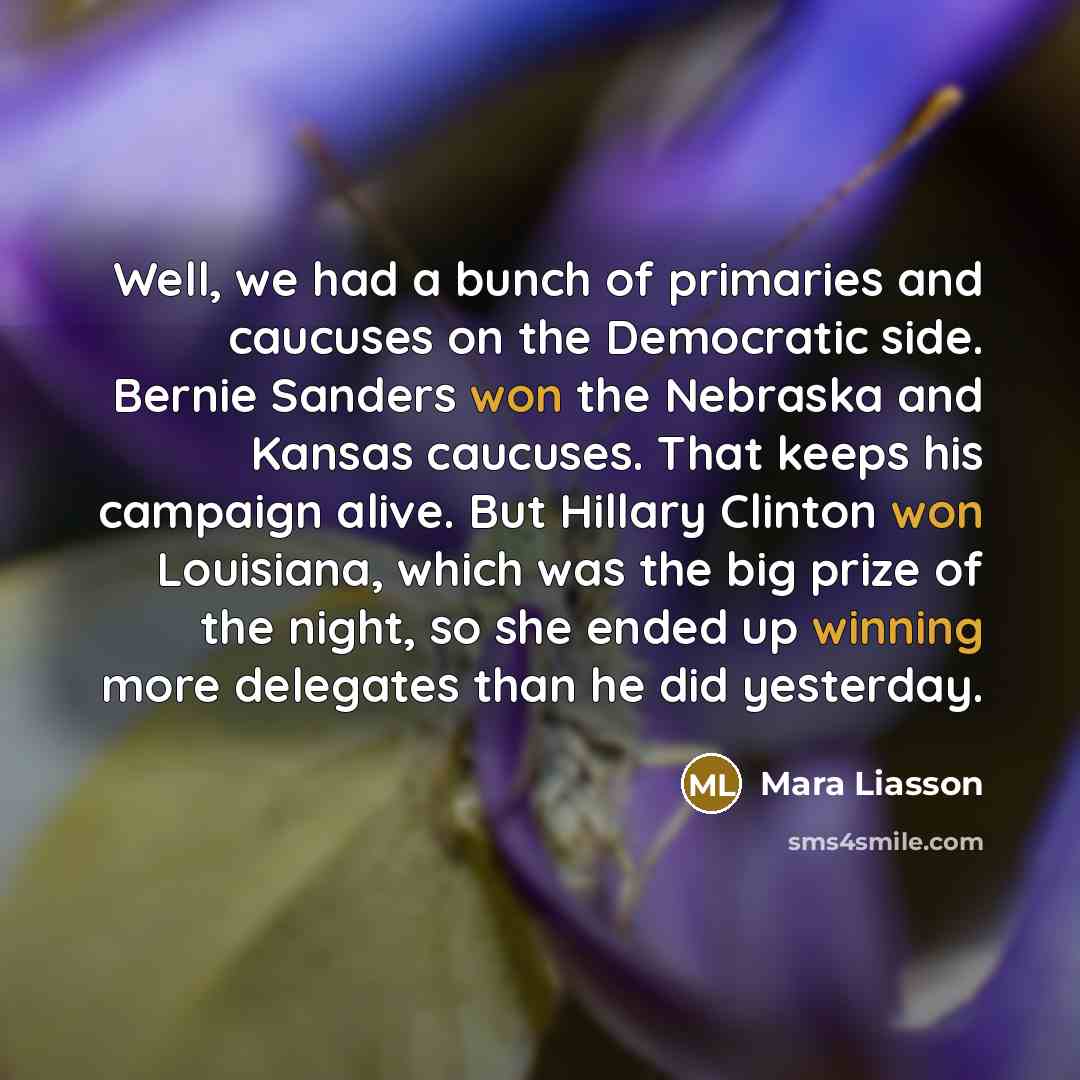 “Well, we had a bunch of primaries and caucuses on the Democratic side. Bernie Sanders won the Nebraska and Kansas caucuses. That keeps his campaign alive. But Hillary Clinton won Louisiana, which was the big prize of the night, so she ended up winning more delegates than he did yesterday.” quote by Mara Liasson