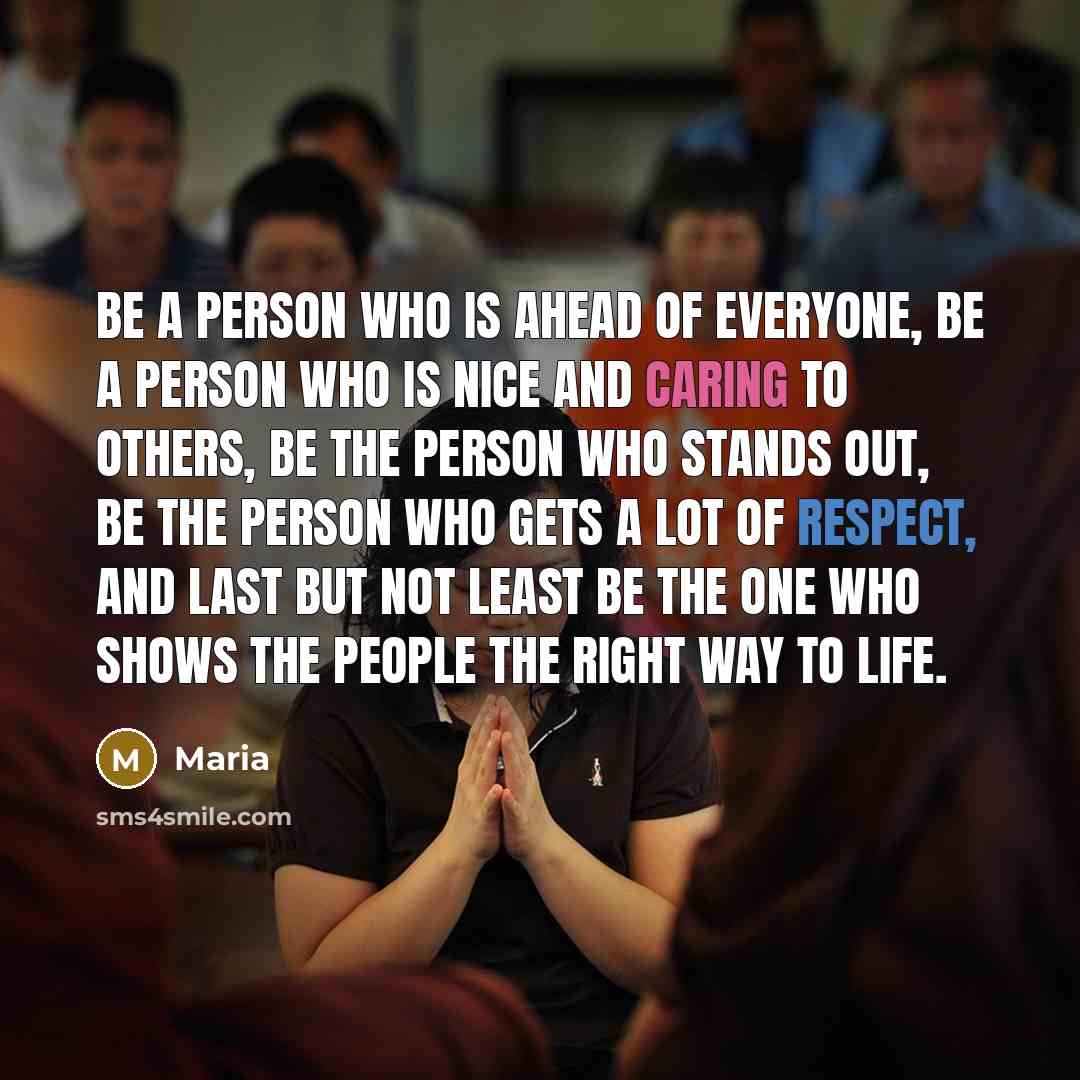 “Be a person who is ahead of everyone, be a person who is nice and caring to others, Be the person who stands out, be the person who gets a lot of respect, and last but not least be the one who shows the people the right way to life.” quote by Maria