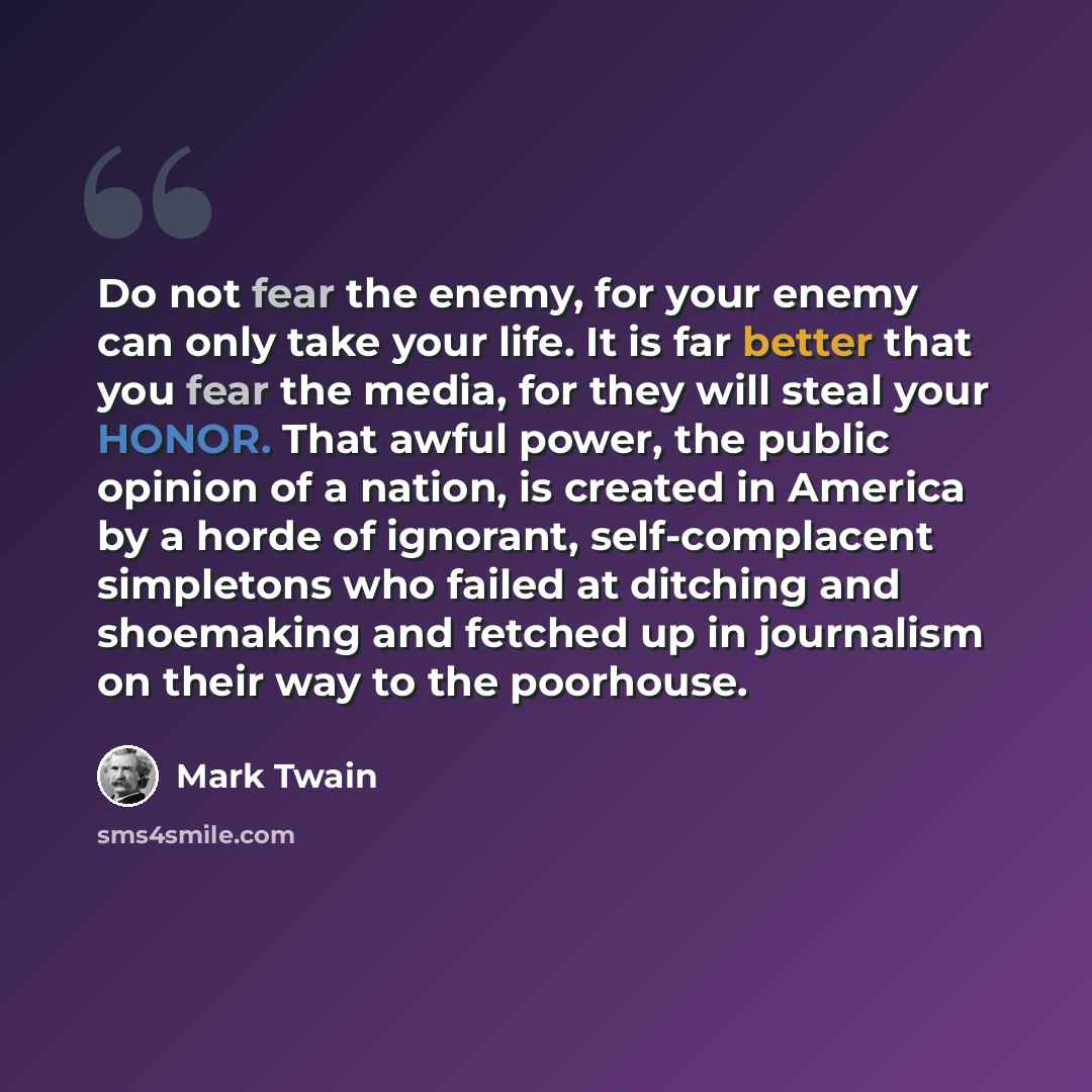 “Do not fear the enemy, for your enemy can only take your life. It is far better that you fear the media, for they will steal your HONOR. That awful power, the public opinion of a nation, is created in America by a horde of ignorant, self-complacent simpletons who failed at ditching and shoemaking…” quote by Mark Twain