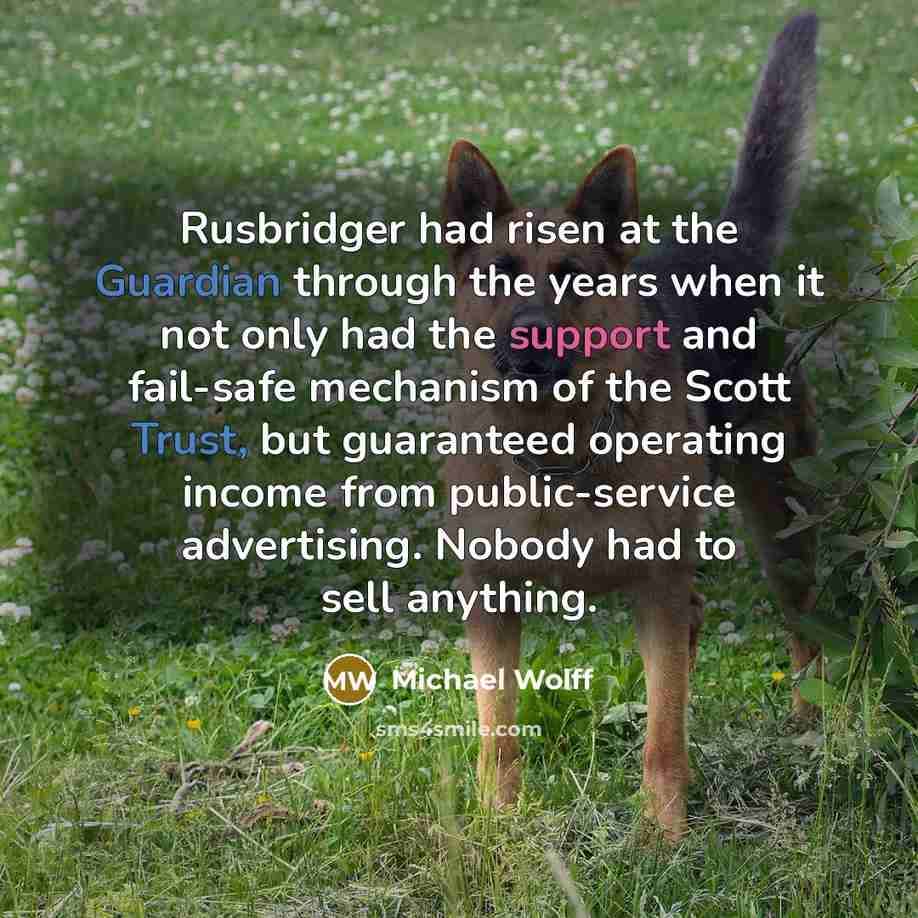 “Rusbridger had risen at the Guardian through the years when it not only had the support and fail-safe mechanism of the Scott Trust, but guaranteed operating income from public-service advertising. Nobody had to sell anything.” quote by Michael Wolff