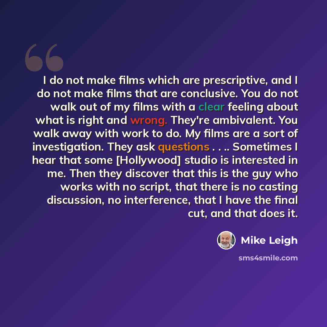 “I do not make films which are prescriptive, and I do not make films that are conclusive. You do not walk out of my films with a clear feeling about what is right and wrong. They're ambivalent. You walk away with work to do. My films are a sort of investigation. They ask questions . . .. Sometimes…” quote by Mike Leigh