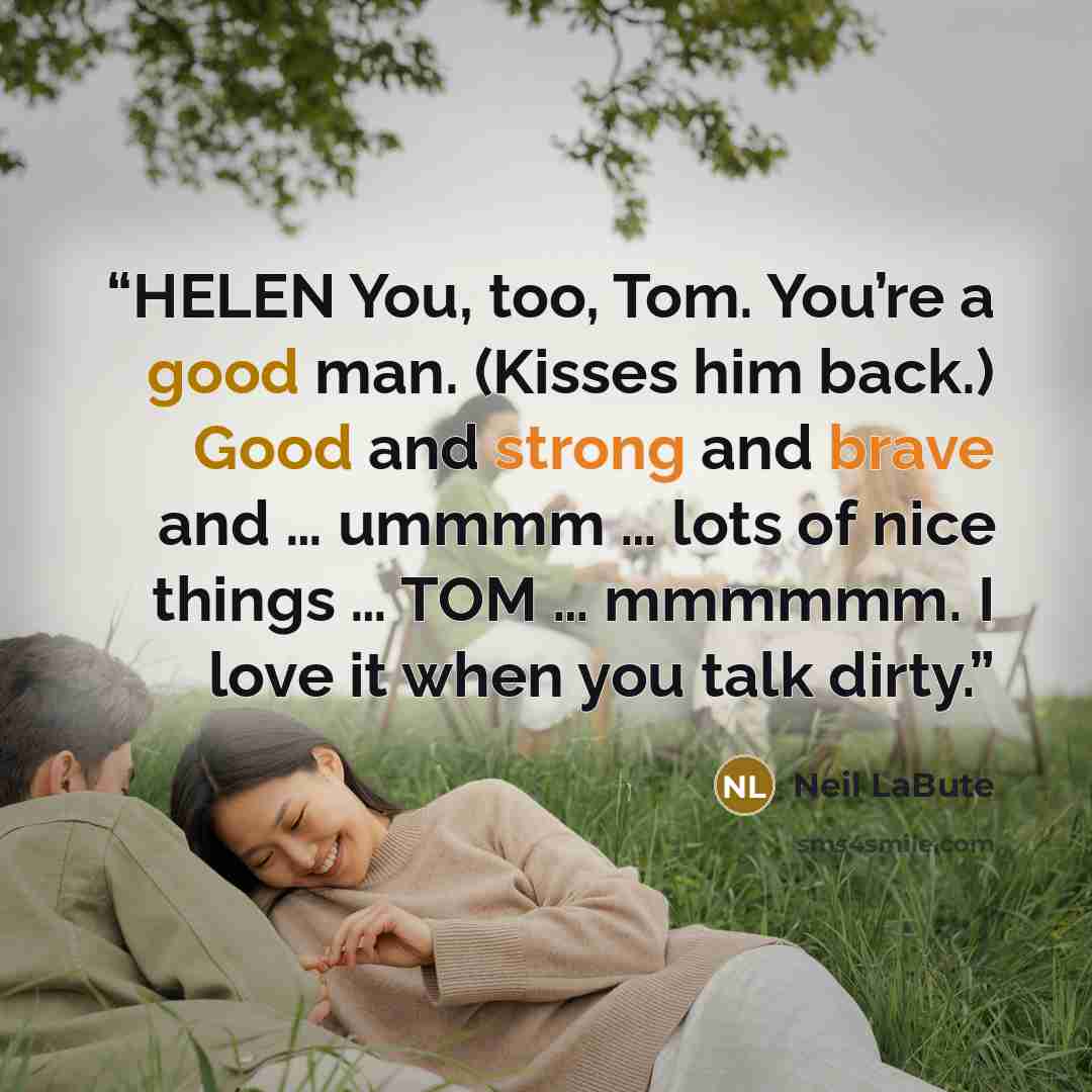 “HELEN You, too, Tom. You’re a good man. (Kisses him back.) Good and strong and brave and … ummmm … lots of nice things … TOM … mmmmmm. I love it when you talk dirty.” quote by Neil LaBute