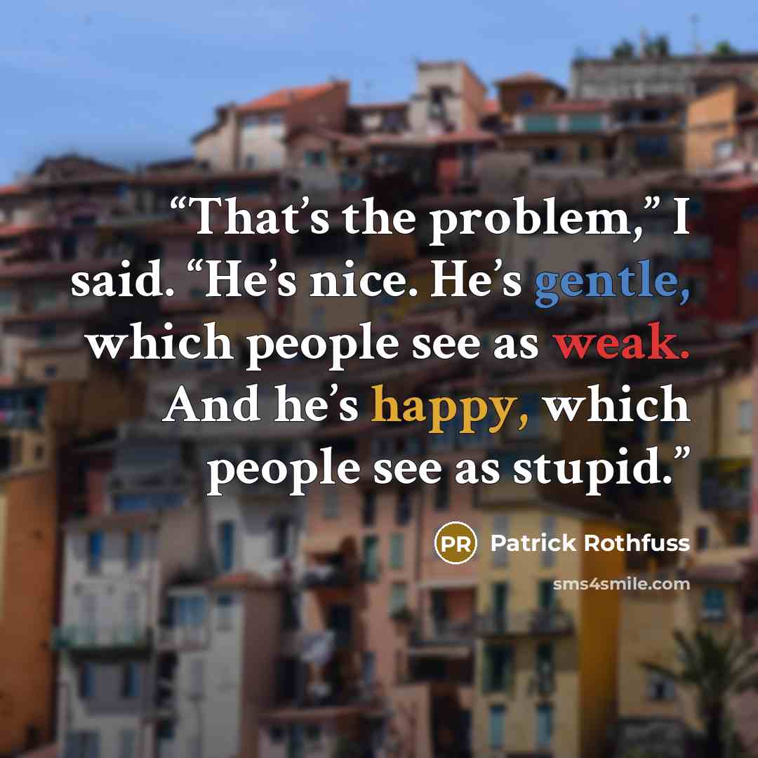 “That’s the problem,” I said. “He’s nice. He’s gentle, which people see as weak. And he’s happy, which people see as stupid.” quote by Patrick Rothfuss