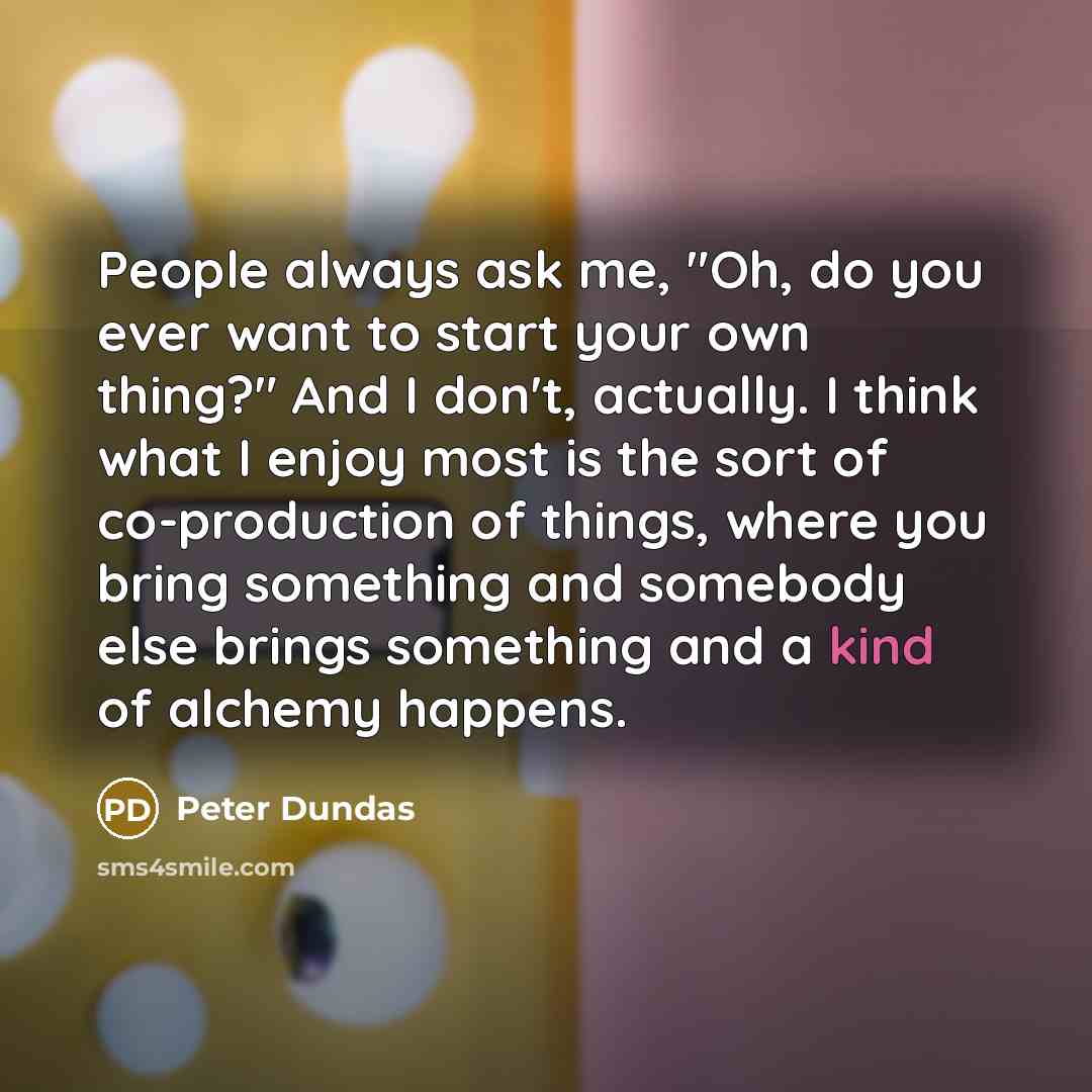 “People always ask me, "Oh, do you ever want to start your own thing?" And I don't, actually. I think what I enjoy most is the sort of co-production of things, where you bring something and somebody else brings something and a kind of alchemy happens.” quote by Peter Dundas