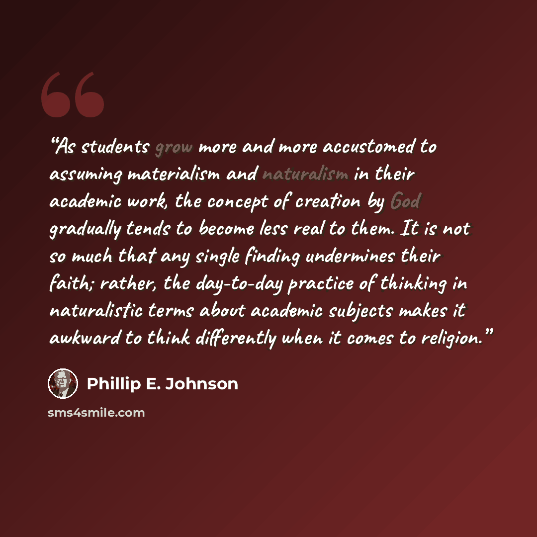 “As students grow more and more accustomed to assuming materialism and naturalism in their academic work, the concept of creation by God gradually tends to become less real to them. It is not so much that any single finding undermines their faith; rather, the day-to-day practice of thinking in…” quote by Phillip E. Johnson