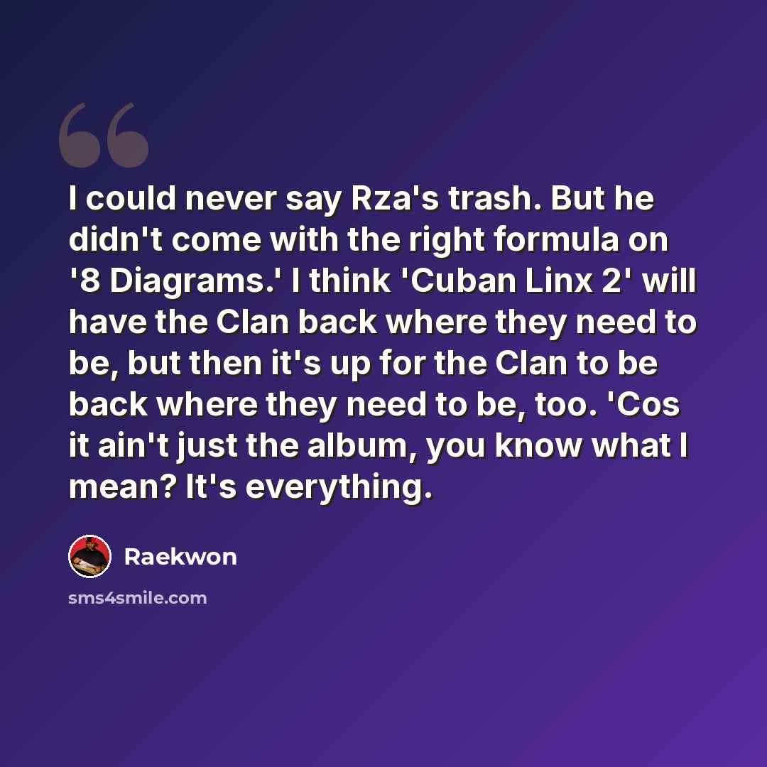 “I could never say Rza's trash. But he didn't come with the right formula on '8 Diagrams.' I think 'Cuban Linx 2' will have the Clan back where they need to be, but then it's up for the Clan to be back where they need to be, too. 'Cos it ain't just the album, you know what I mean? It's everything.” quote by Raekwon
