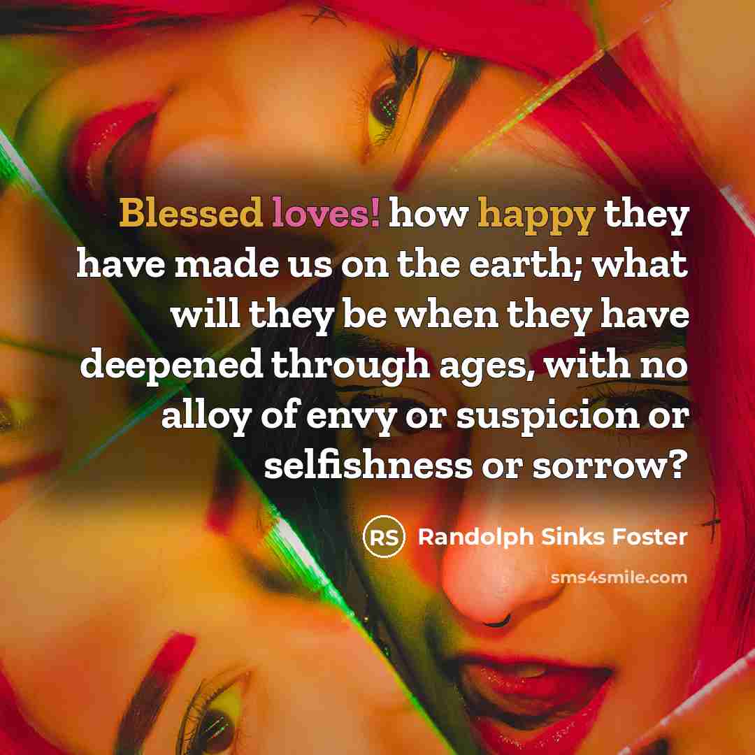 “Blessed loves! how happy they have made us on the earth; what will they be when they have deepened through ages, with no alloy of envy or suspicion or selfishness or sorrow?” quote by Randolph Sinks Foster