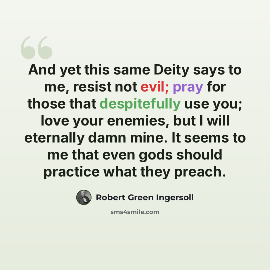 “And yet this same Deity says to me, resist not evil; pray for those that despitefully use you; love your enemies, but I will eternally damn mine. It seems to me that even gods should practice what they preach.” quote by Robert Green Ingersoll