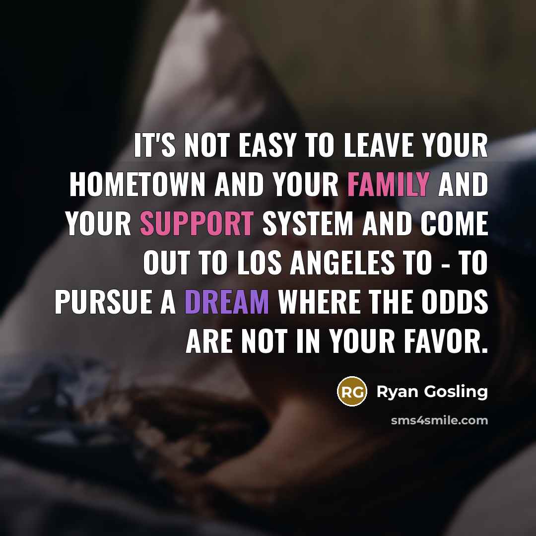 “It's not easy to leave your hometown and your family and your support system and come out to Los Angeles to - to pursue a dream where the odds are not in your favor.” quote by Ryan Gosling
