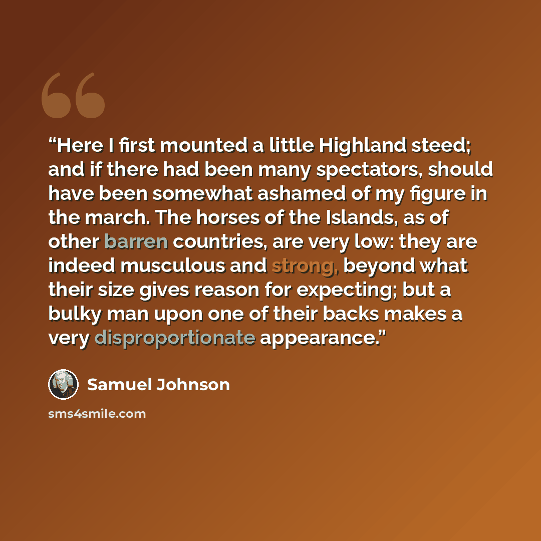 “Here I first mounted a little Highland steed; and if there had been many spectators, should have been somewhat ashamed of my figure in the march. The horses of the Islands, as of other barren countries, are very low: they are indeed musculous and strong, beyond what their size gives reason for…” quote by Samuel Johnson