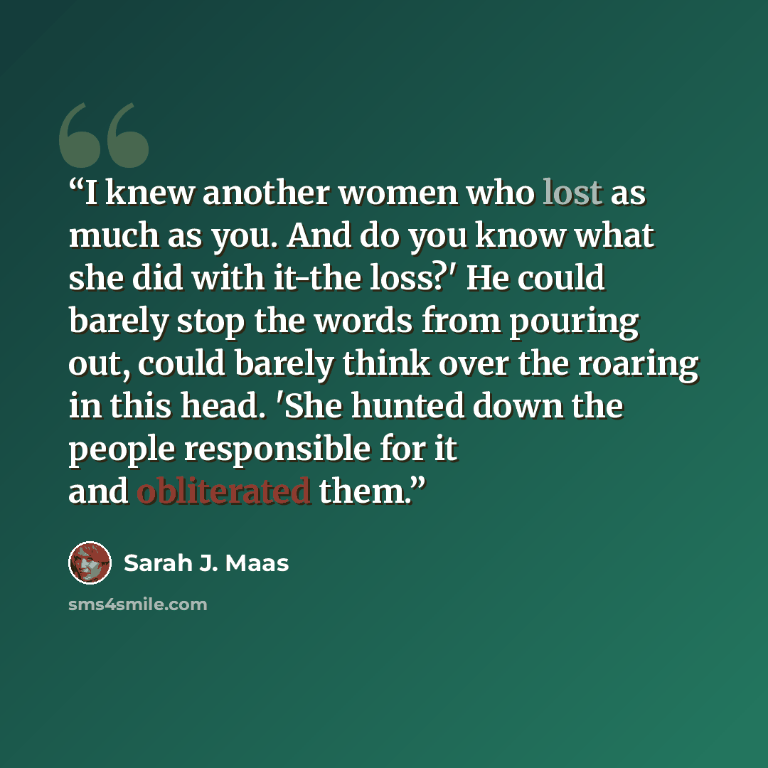 “I knew another women who lost as much as you. And do you know what she did with it-the loss?' He could barely stop the words from pouring out, could barely think over the roaring in this head. 'She hunted down the people responsible for it and obliterated them.” quote by Sarah J. Maas