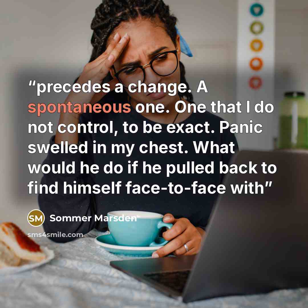 “precedes a change. A spontaneous one. One that I do not control, to be exact. Panic swelled in my chest. What would he do if he pulled back to find himself face-to-face with” quote by Sommer Marsden