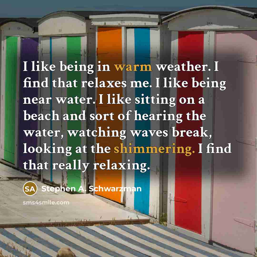 “I like being in warm weather. I find that relaxes me. I like being near water. I like sitting on a beach and sort of hearing the water, watching waves break, looking at the shimmering. I find that really relaxing.” quote by Stephen A. Schwarzman