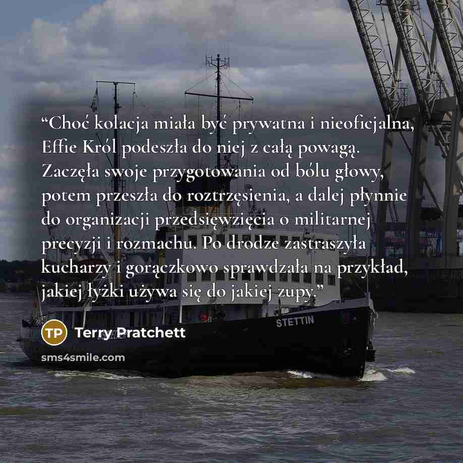 “Choć kolacja miała być prywatna i nieoficjalna, Effie Król podeszła do niej z całą powagą. Zaczęła swoje przygotowania od bólu głowy, potem przeszła do roztrzęsienia, a dalej płynnie do organizacji przedsięwzięcia o militarnej precyzji i rozmachu. Po drodze zastraszyła kucharzy i gorączkowo…” quote by Terry Pratchett