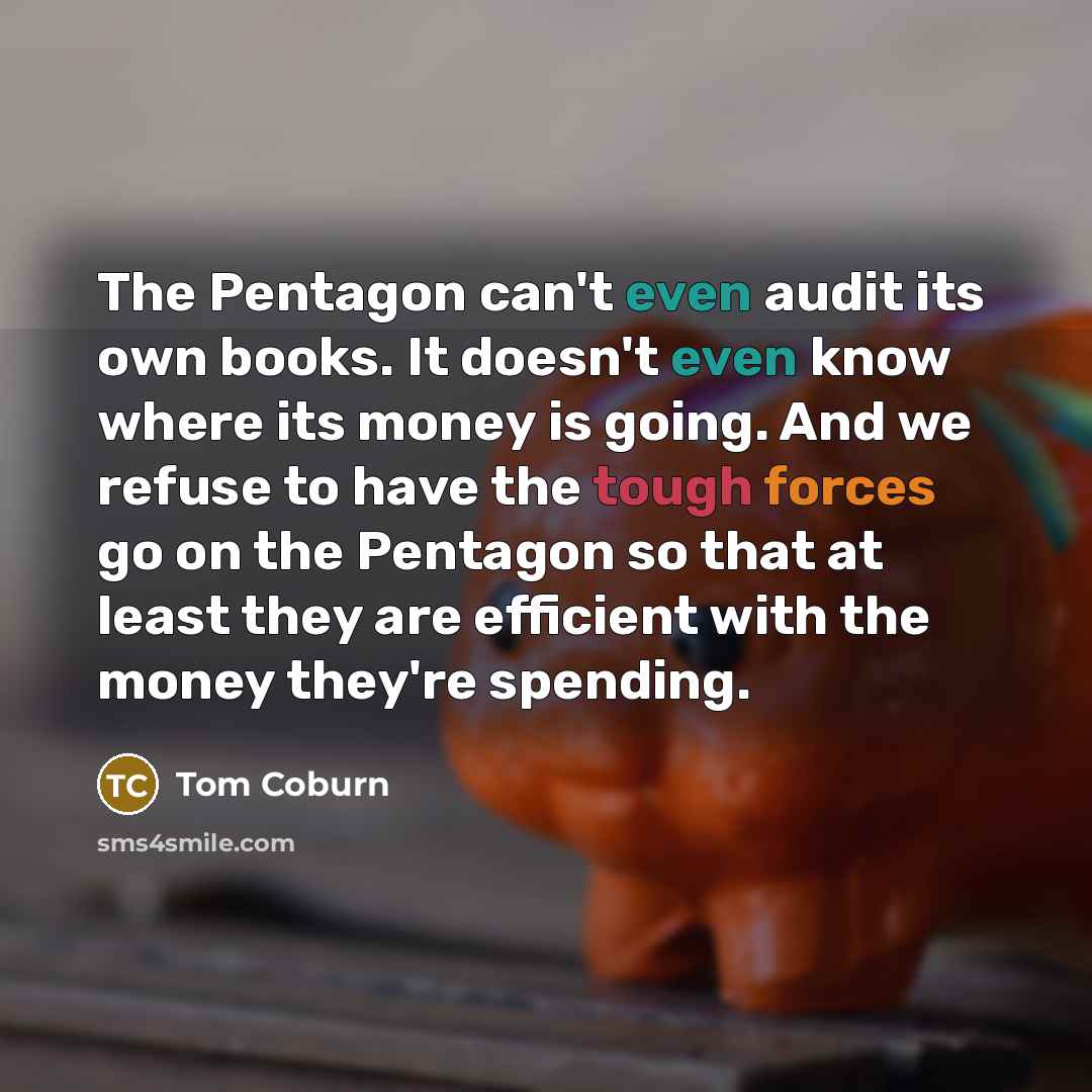 “The Pentagon can't even audit its own books. It doesn't even know where its money is going. And we refuse to have the tough forces go on the Pentagon so that at least they are efficient with the money they're spending.” quote by Tom Coburn