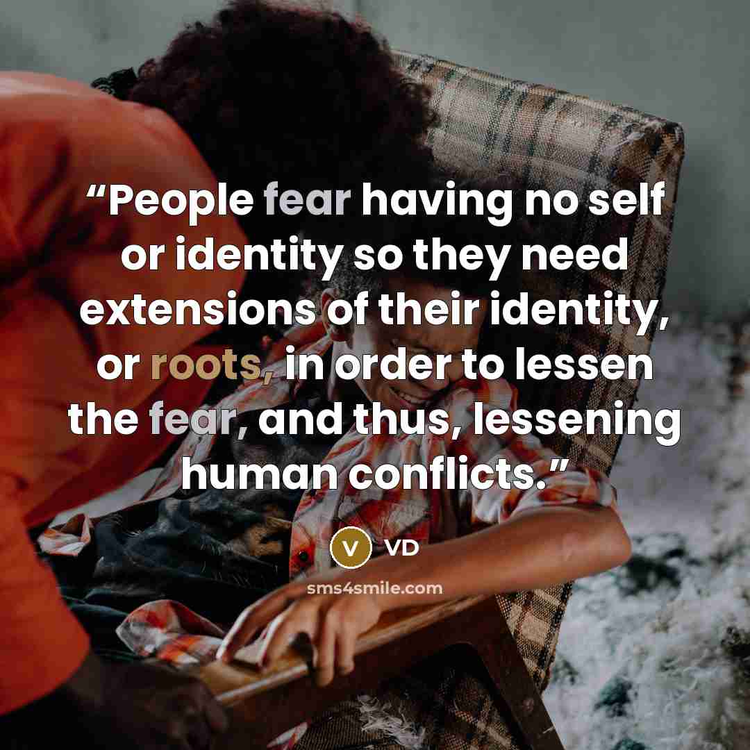 “People fear having no self or identity so they need extensions of their identity, or roots, in order to lessen the fear, and thus, lessening human conflicts.” quote by VD