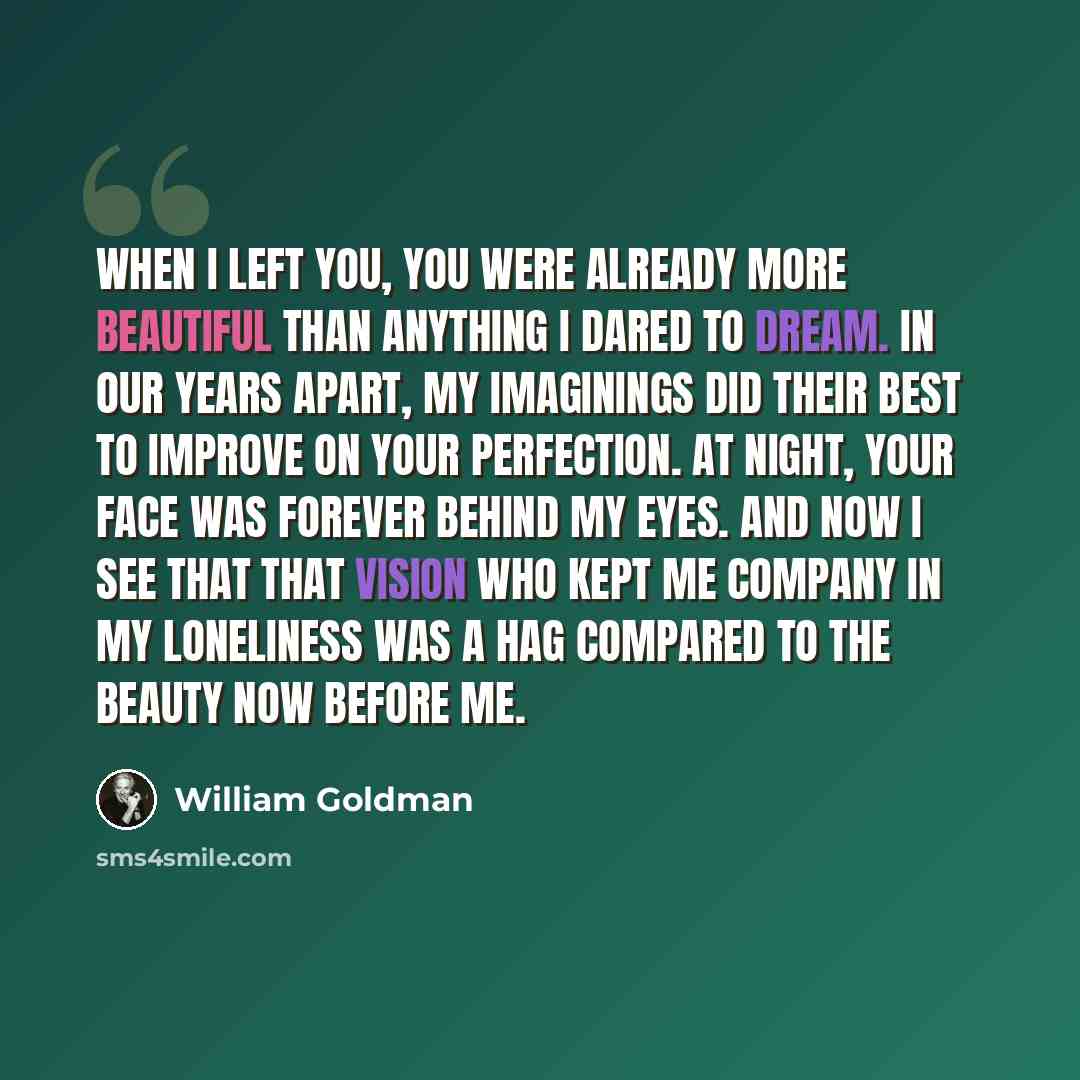 “When I left you, you were already more beautiful than anything I dared to dream. In our years apart, my imaginings did their best to improve on your perfection. At night, your face was forever behind my eyes. And now I see that that vision who kept me company in my loneliness was a hag compared to…” quote by William Goldman