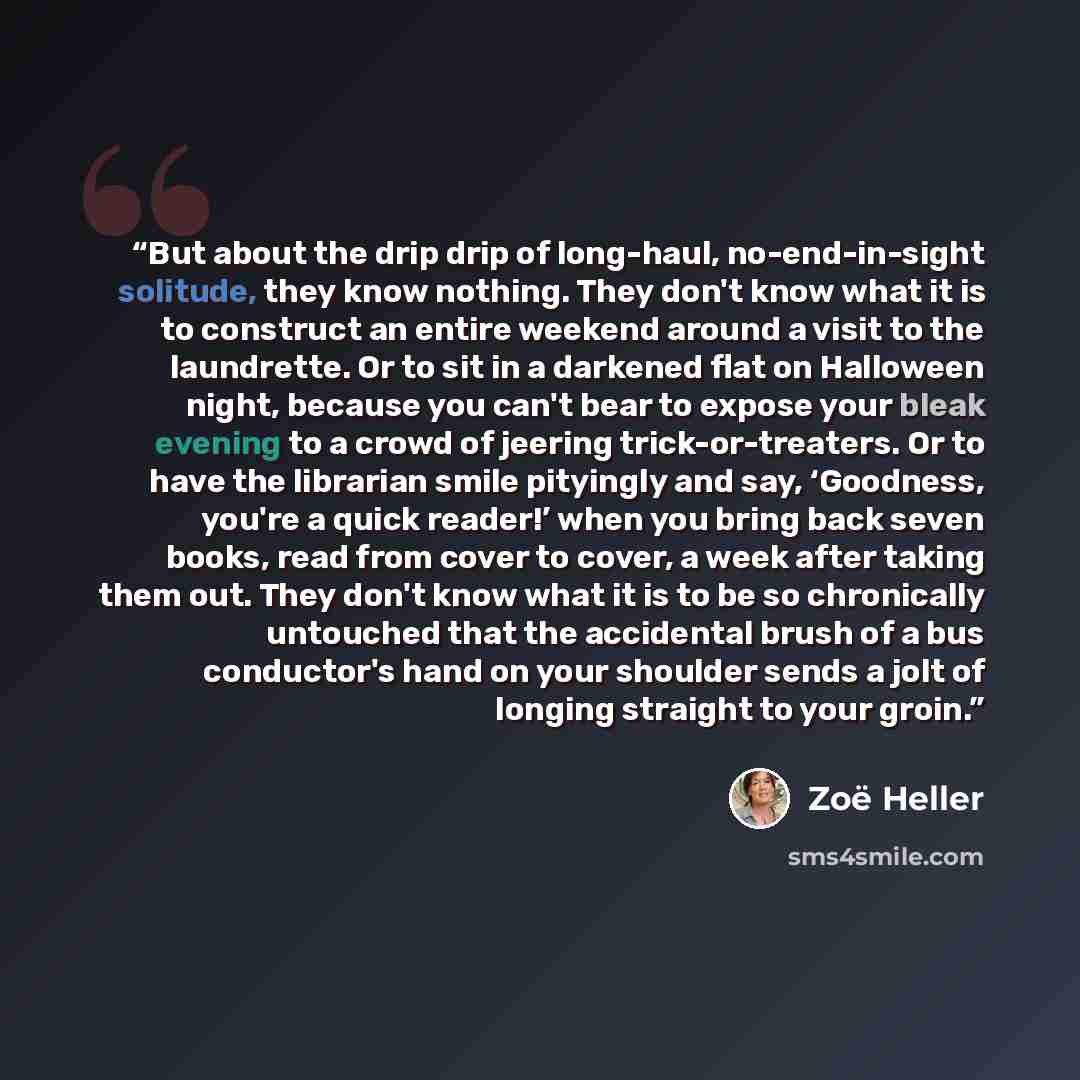 “But about the drip drip of long-haul, no-end-in-sight solitude, they know nothing. They don't know what it is to construct an entire weekend around a visit to the laundrette. Or to sit in a darkened flat on Halloween night, because you can't bear to expose your bleak evening to a crowd of jeering…” quote by Zoe Heller
