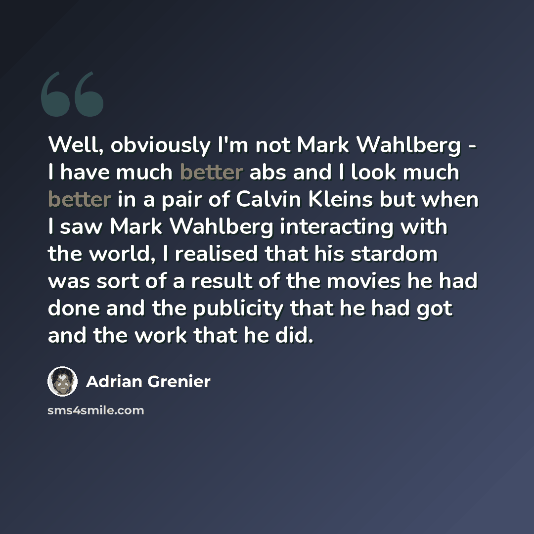 “Well, obviously I'm not Mark Wahlberg - I have much better abs and I look much better in a pair of Calvin Kleins but when I saw Mark Wahlberg interacting with the world, I realised that his stardom was sort of a result of the movies he had done and the publicity that he had got and the work that…” quote by Adrian Grenier
