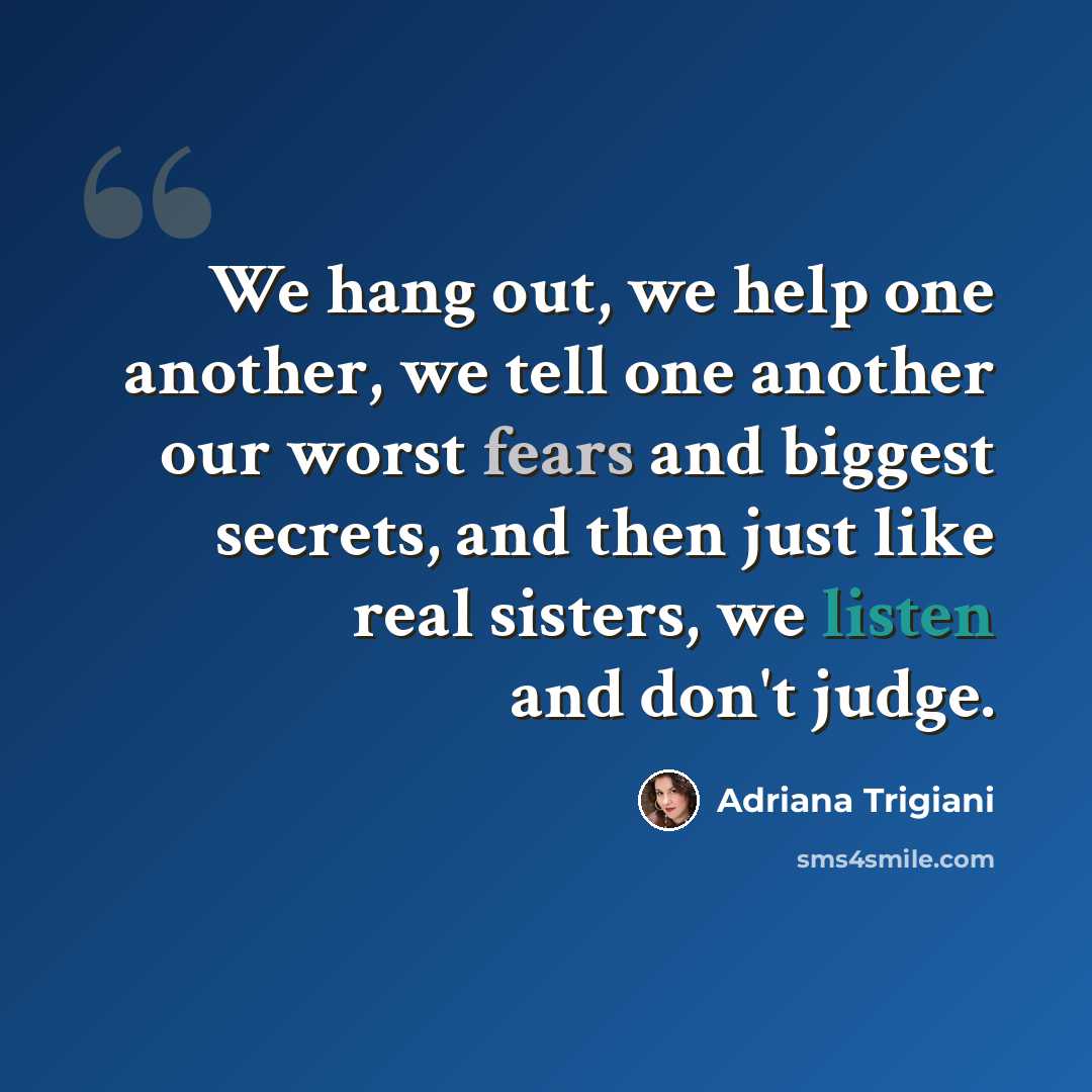 “We hang out, we help one another, we tell one another our worst fears and biggest secrets, and then just like real sisters, we listen and don't judge.” quote by Adriana Trigiani