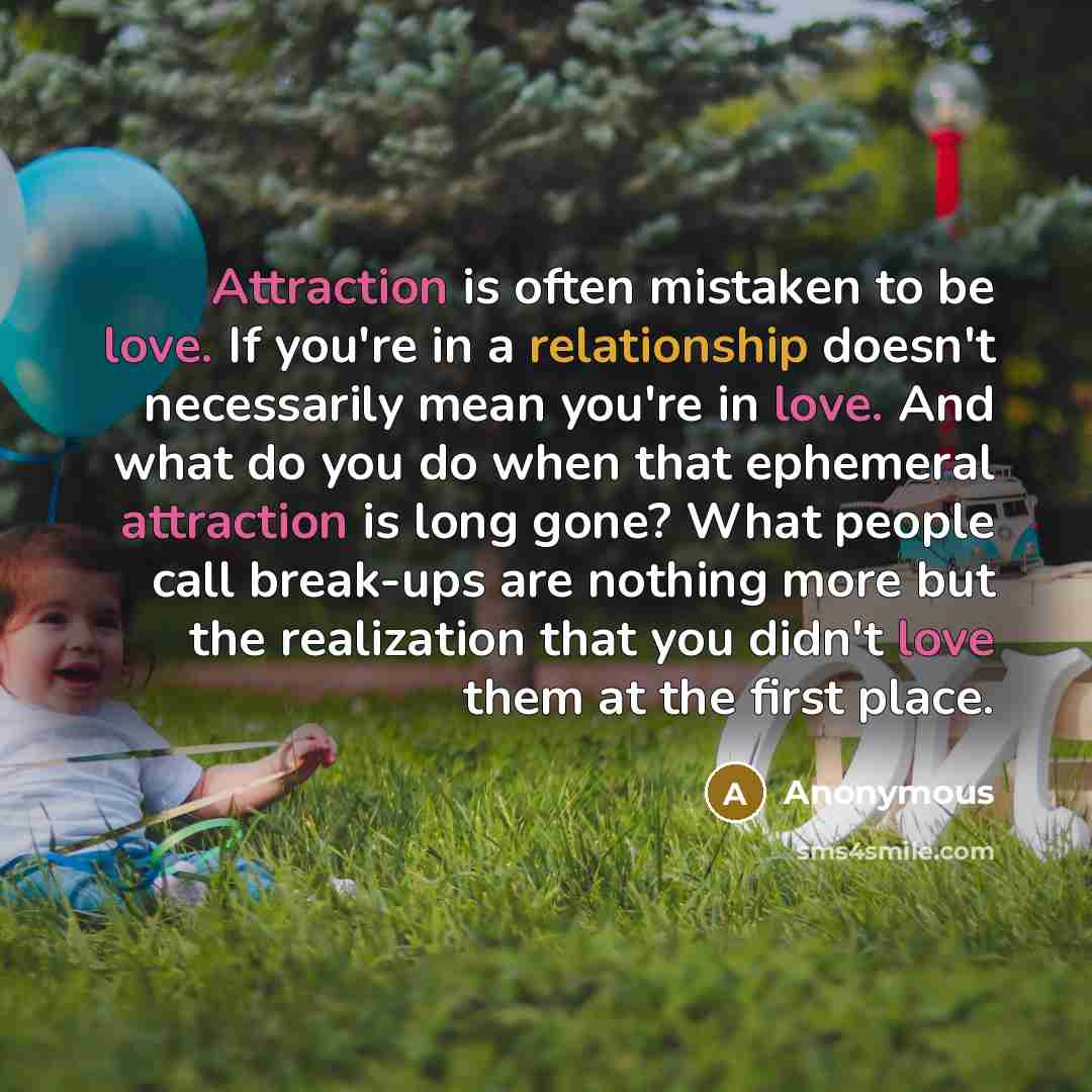 “Attraction is often mistaken to be love. If you're in a relationship doesn't necessarily mean you're in love. And what do you do when that ephemeral attraction is long gone? What people call break-ups are nothing more but the realization that you didn't love them at the first place.” quote by Anonymous