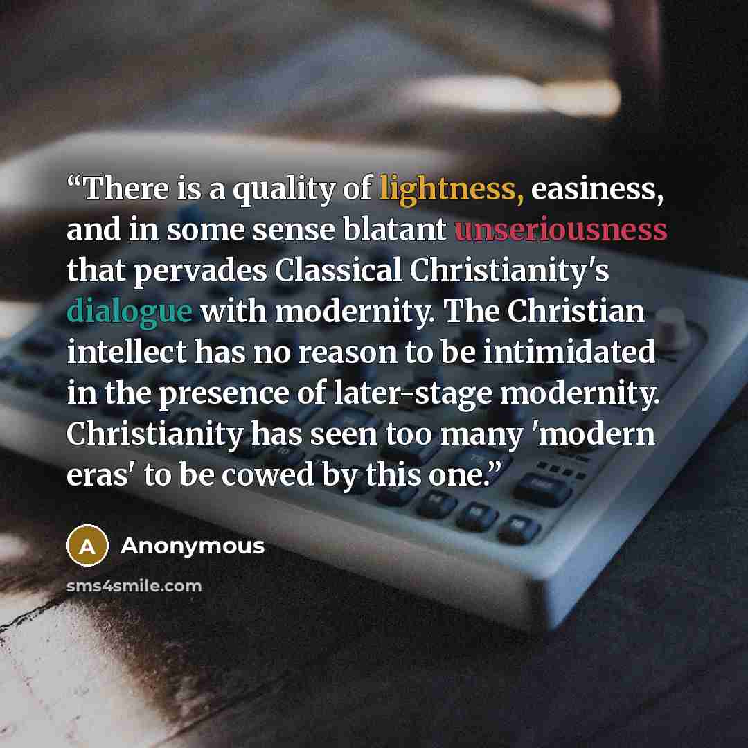 “There is a quality of lightness, easiness, and in some sense blatant unseriousness that pervades Classical Christianity's dialogue with modernity. The Christian intellect has no reason to be intimidated in the presence of later-stage modernity. Christianity has seen too many 'modern eras' to be…” quote by Anonymous