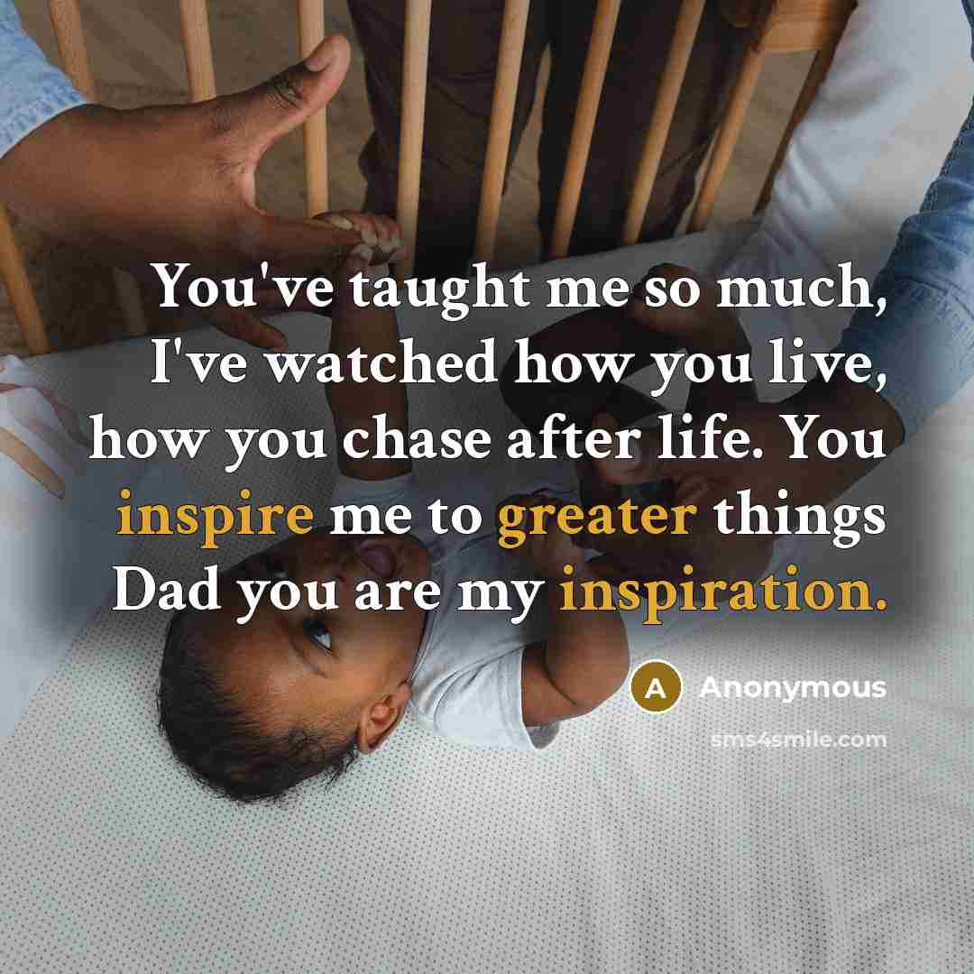 “You've taught me so much, I've watched how you live, how you chase after life. You inspire me to greater things Dad you are my inspiration.” quote by Anonymous