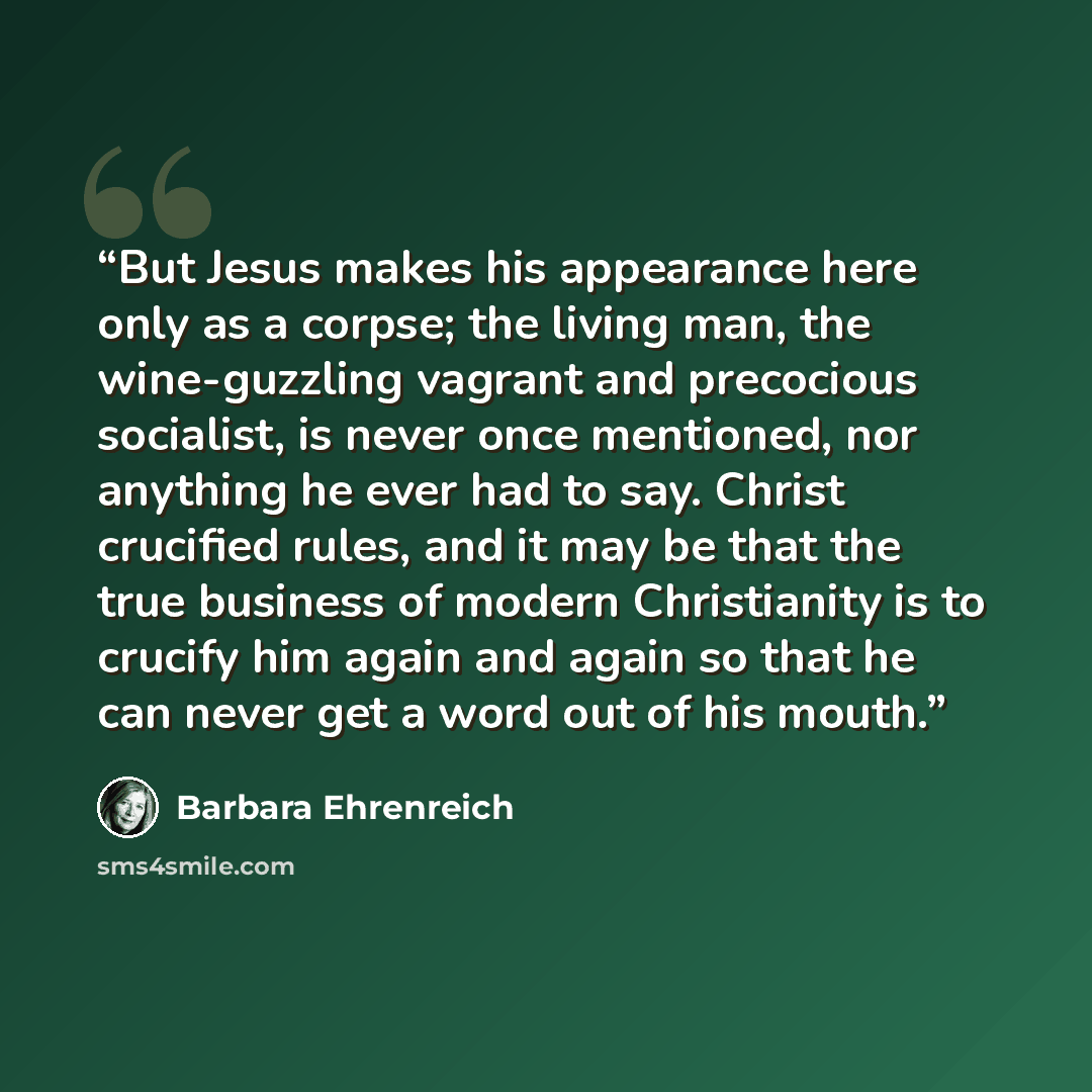 “But Jesus makes his appearance here only as a corpse; the living man, the wine-guzzling vagrant and precocious socialist, is never once mentioned, nor anything he ever had to say. Christ crucified rules, and it may be that the true business of modern Christianity is to crucify him again and again…” quote by Barbara Ehrenreich