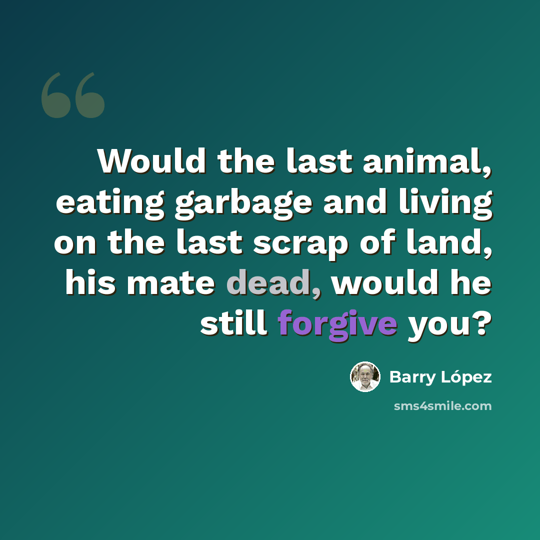 “Would the last animal, eating garbage and living on the last scrap of land, his mate dead, would he still forgive you?” quote by Barry Lopez