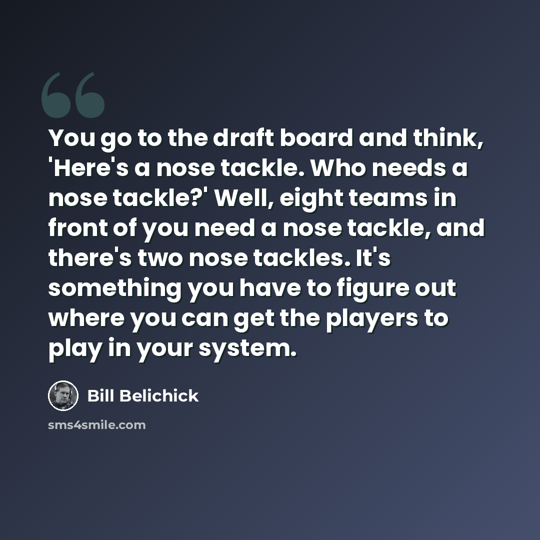 “You go to the draft board and think, 'Here's a nose tackle. Who needs a nose tackle?' Well, eight teams in front of you need a nose tackle, and there's two nose tackles. It's something you have to figure out where you can get the players to play in your system.” quote by Bill Belichick