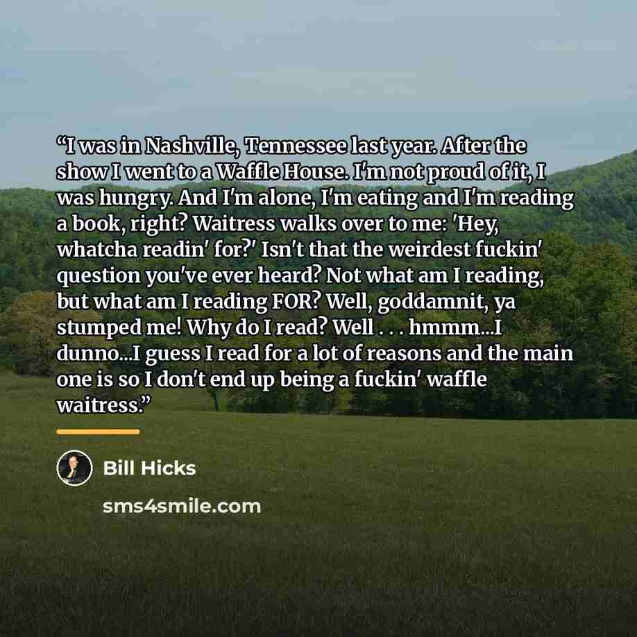 “I was in Nashville, Tennessee last year. After the show I went to a Waffle House. I'm not proud of it, I was hungry. And I'm alone, I'm eating and I'm reading a book, right? Waitress walks over to me: 'Hey, whatcha readin' for?' Isn't that the weirdest fuckin' question you've ever heard? Not what…” quote by Bill Hicks