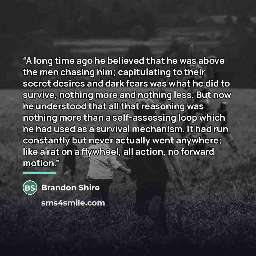 “A long time ago he believed that he was above the men chasing him; capitulating to their secret desires and dark fears was what he did to survive, nothing more and nothing less. But now he understood that all that reasoning was nothing more than a self-assessing loop which he had used as a…” quote by Brandon Shire
