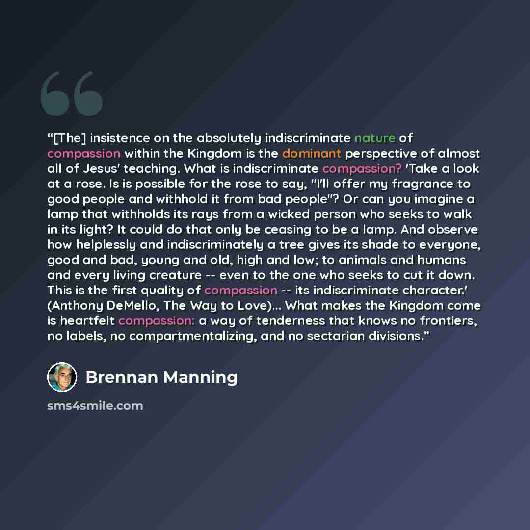 “[The] insistence on the absolutely indiscriminate nature of compassion within the Kingdom is the dominant perspective of almost all of Jesus' teaching. What is indiscriminate compassion? 'Take a look at a rose. Is is possible for the rose to say, "I'll offer my fragrance to good people and…” quote by Brennan Manning