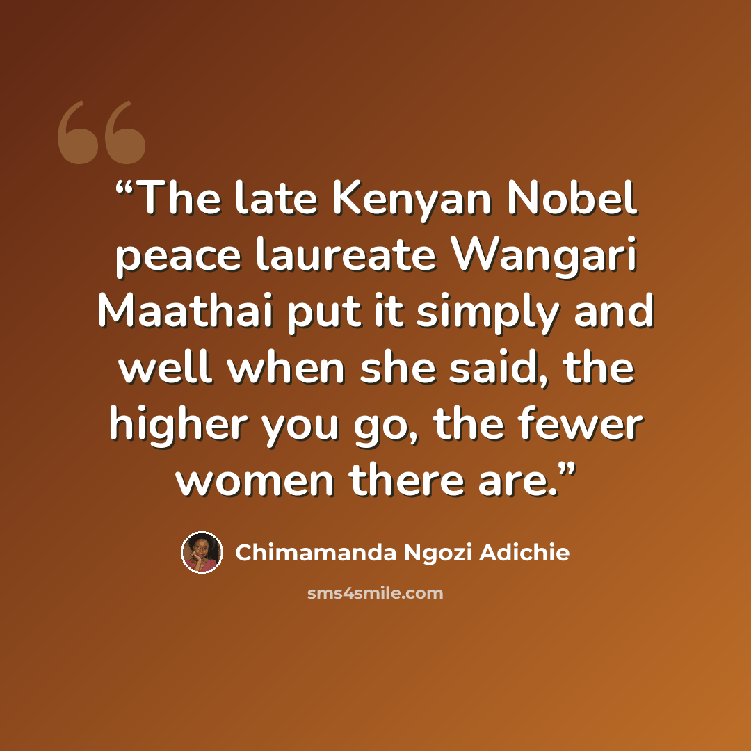 “The late Kenyan Nobel peace laureate Wangari Maathai put it simply and well when she said, the higher you go, the fewer women there are.” quote by Chimamanda Ngozi Adichie