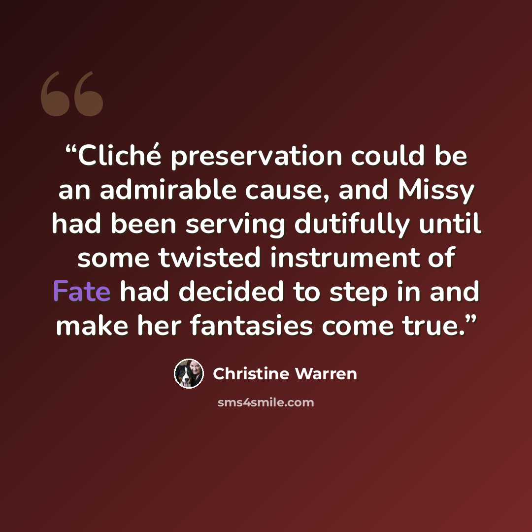 “Cliché preservation could be an admirable cause, and Missy had been serving dutifully until some twisted instrument of Fate had decided to step in and make her fantasies come true.” quote by Christine Warren
