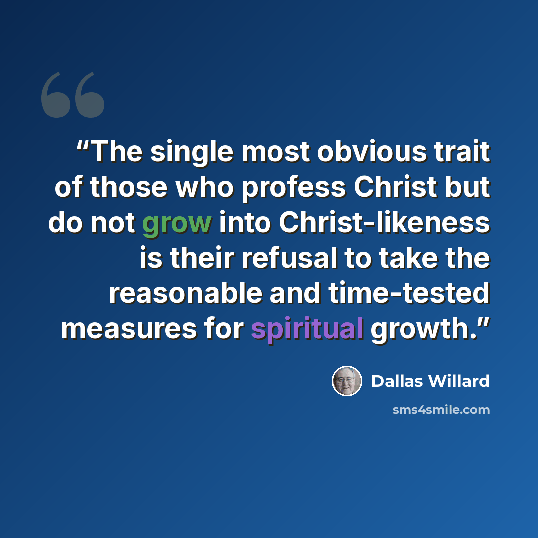 “The single most obvious trait of those who profess Christ but do not grow into Christ-likeness is their refusal to take the reasonable and time-tested measures for spiritual growth.” quote by Dallas Willard