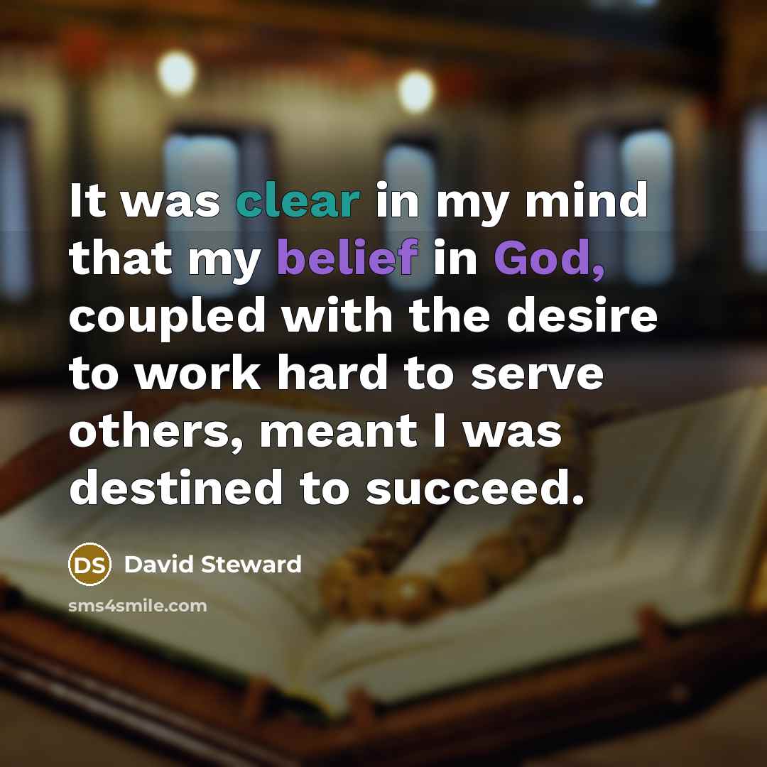 “It was clear in my mind that my belief in God, coupled with the desire to work hard to serve others, meant I was destined to succeed.” quote by David Steward