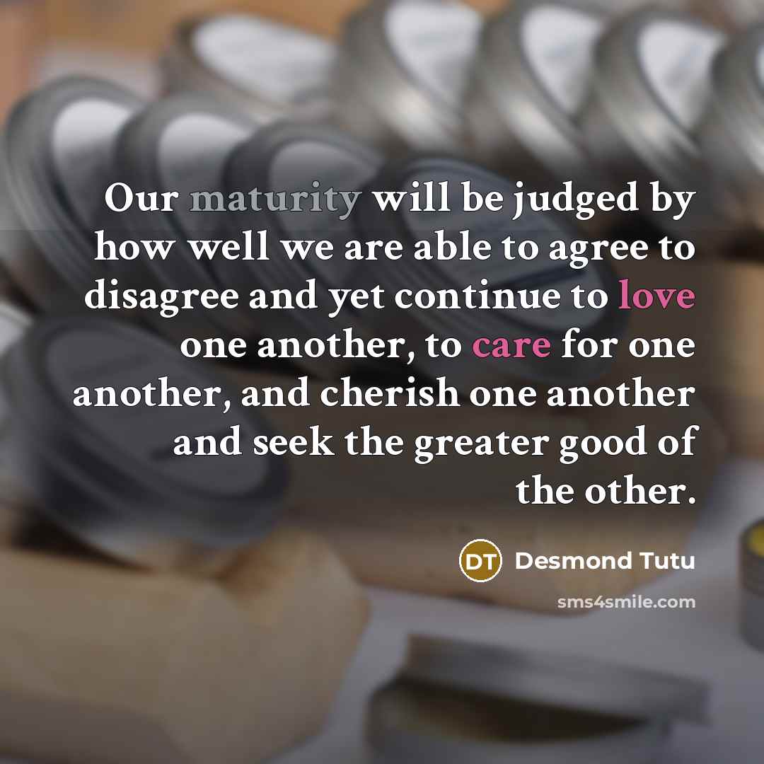 “Our maturity will be judged by how well we are able to agree to disagree and yet continue to love one another, to care for one another, and cherish one another and seek the greater good of the other.” quote by Desmond Tutu