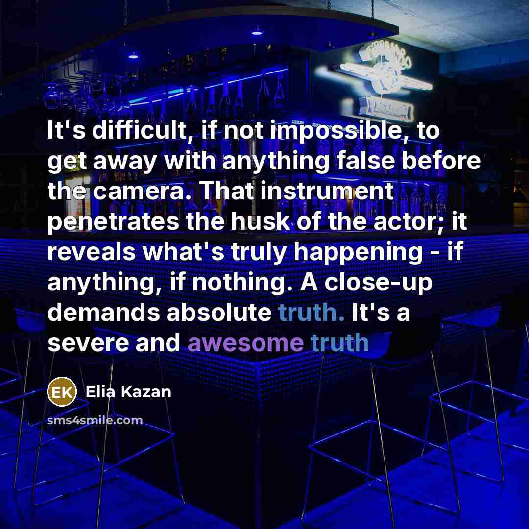 “It's difficult, if not impossible, to get away with anything false before the camera. That instrument penetrates the husk of the actor; it reveals what's truly happening - if anything, if nothing. A close-up demands absolute truth. It's a severe and awesome truth” quote by Elia Kazan