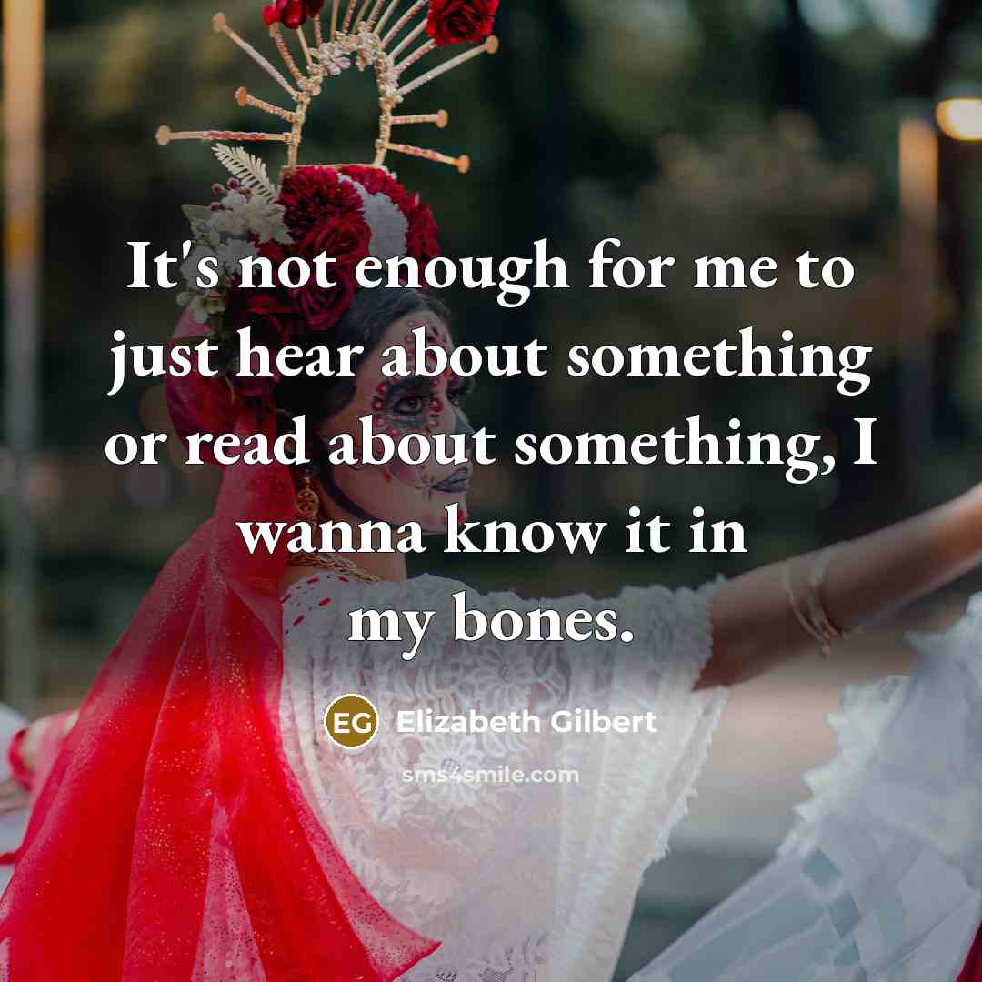 “It's not enough for me to just hear about something or read about something, I wanna know it in my bones.” quote by Elizabeth Gilbert